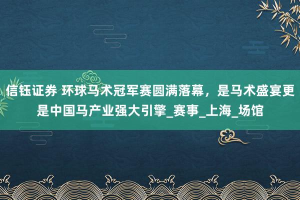 信钰证券 环球马术冠军赛圆满落幕，是马术盛宴更是中国马产业强大引擎_赛事_上海_场馆