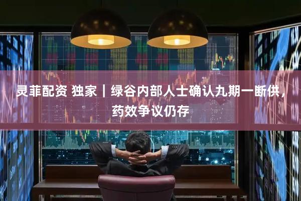 灵菲配资 独家｜绿谷内部人士确认九期一断供，药效争议仍存