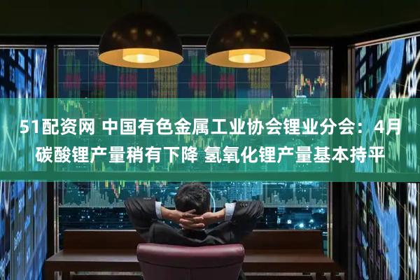 51配资网 中国有色金属工业协会锂业分会：4月碳酸锂产量稍有下降 氢氧化锂产量基本持平