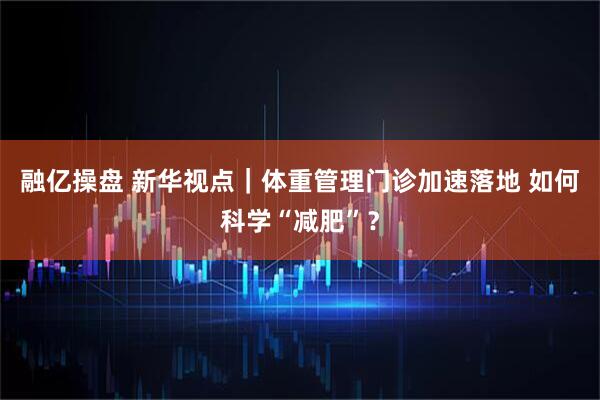 融亿操盘 新华视点｜体重管理门诊加速落地 如何科学“减肥”？