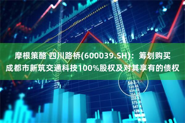 摩根策酪 四川路桥(600039.SH)：筹划购买成都市新筑交通科技100%股权及对其享有的债权