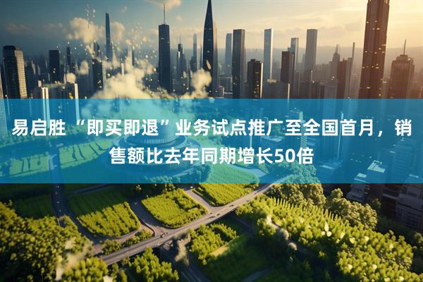 易启胜 “即买即退”业务试点推广至全国首月，销售额比去年同期增长50倍