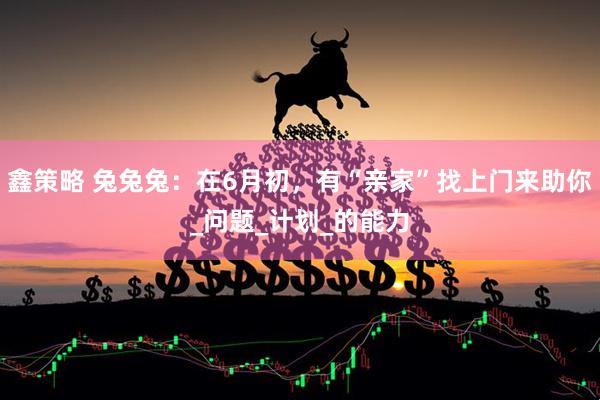 鑫策略 兔兔兔：在6月初，有“亲家”找上门来助你_问题_计划_的能力