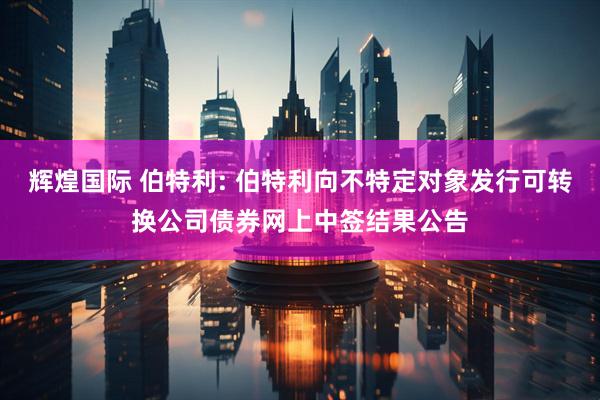 辉煌国际 伯特利: 伯特利向不特定对象发行可转换公司债券网上中签结果公告