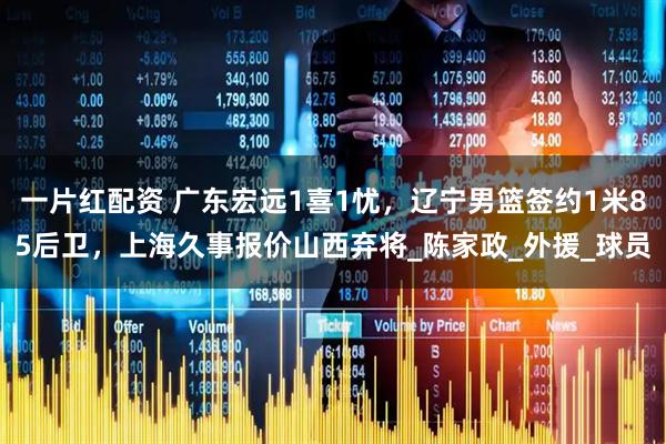 一片红配资 广东宏远1喜1忧，辽宁男篮签约1米85后卫，上海久事报价山西弃将_陈家政_外援_球员