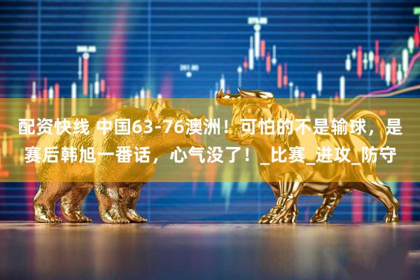 配资快线 中国63-76澳洲！可怕的不是输球，是赛后韩旭一番话，心气没了！_比赛_进攻_防守