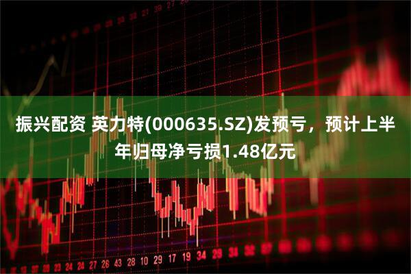 振兴配资 英力特(000635.SZ)发预亏，预计上半年归母净亏损1.48亿元
