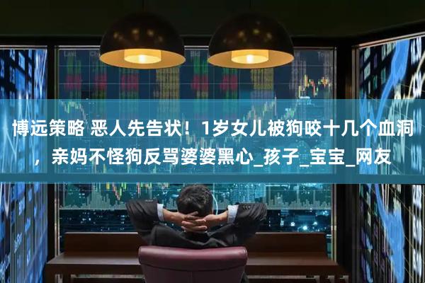 博远策略 恶人先告状！1岁女儿被狗咬十几个血洞，亲妈不怪狗反骂婆婆黑心_孩子_宝宝_网友