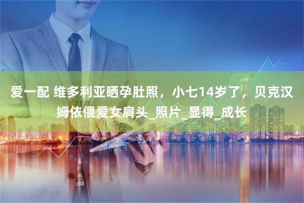 爱一配 维多利亚晒孕肚照，小七14岁了，贝克汉姆依偎爱女肩头_照片_显得_成长