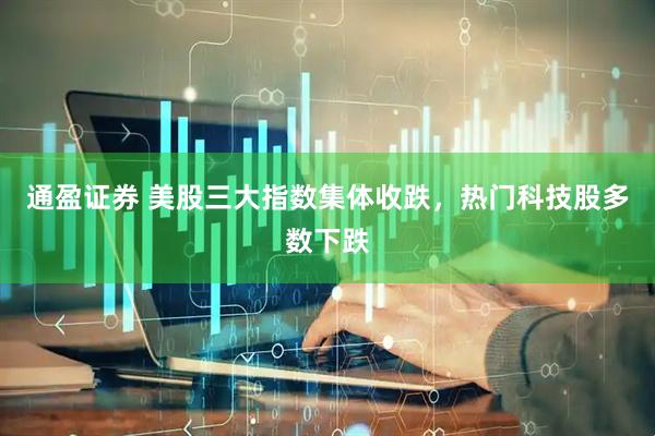 通盈证券 美股三大指数集体收跌，热门科技股多数下跌