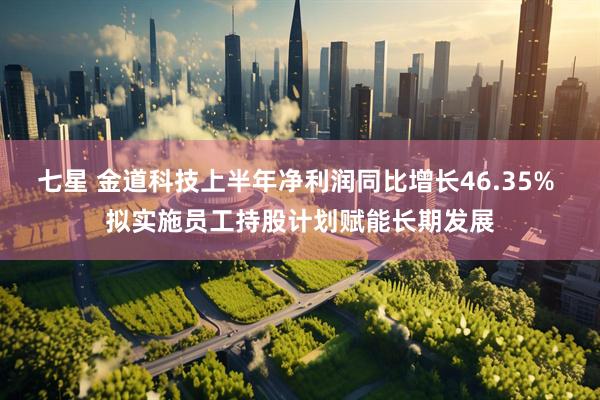 七星 金道科技上半年净利润同比增长46.35% 拟实施员工持股计划赋能长期发展