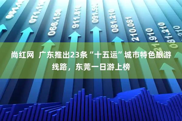 尚红网 广东推出23条“十五运”城市特色旅游线路,东莞一日游上榜