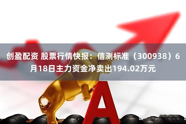创盈配资 股票行情快报：信测标准（300938）6月18日主力资金净卖出194.02万元