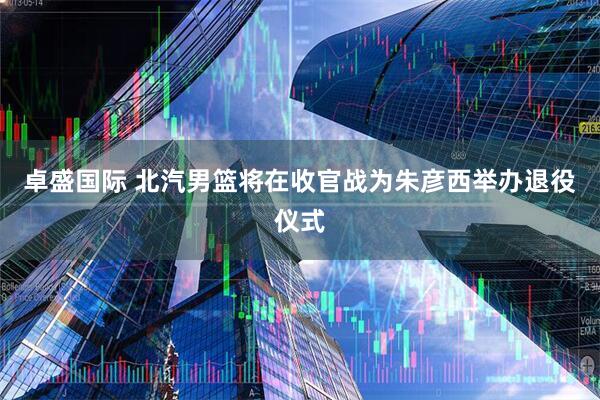 卓盛国际 北汽男篮将在收官战为朱彦西举办退役仪式